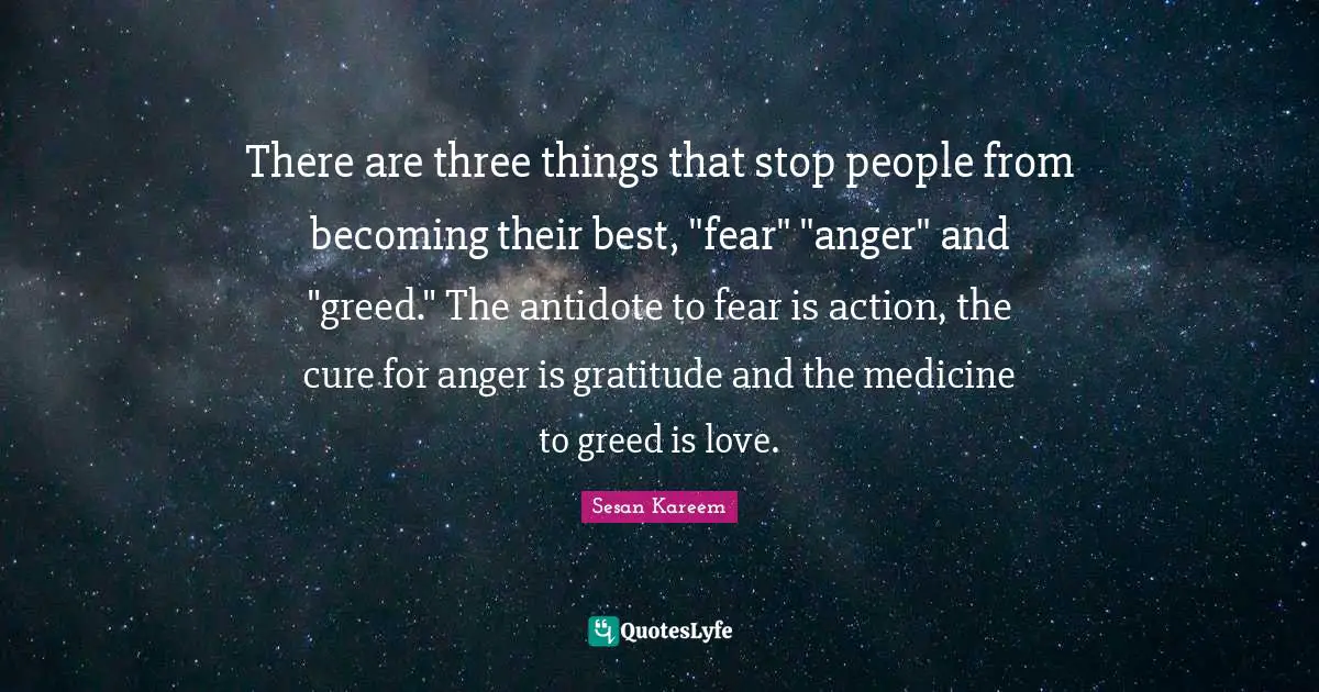 There are three things that stop people from becoming their best, "fear" "anger" and "greed." The antidote to fear is action, the cure for anger is gratitude and the medicine to greed is love.