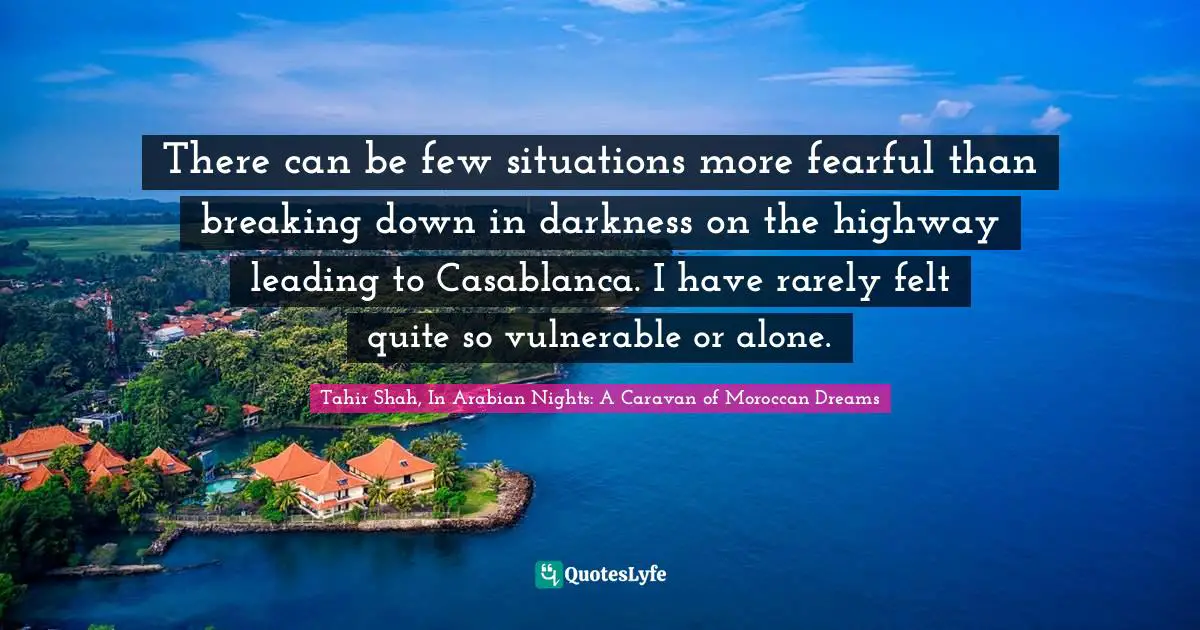 Tahir Shah, In Arabian Nights: A Caravan Of Moroccan Dreams Quotes: "There can be few situations more fearful than breaking down in darkness on the highway leading to Casablanca. I have rarely felt quite so vulnerable or alone."