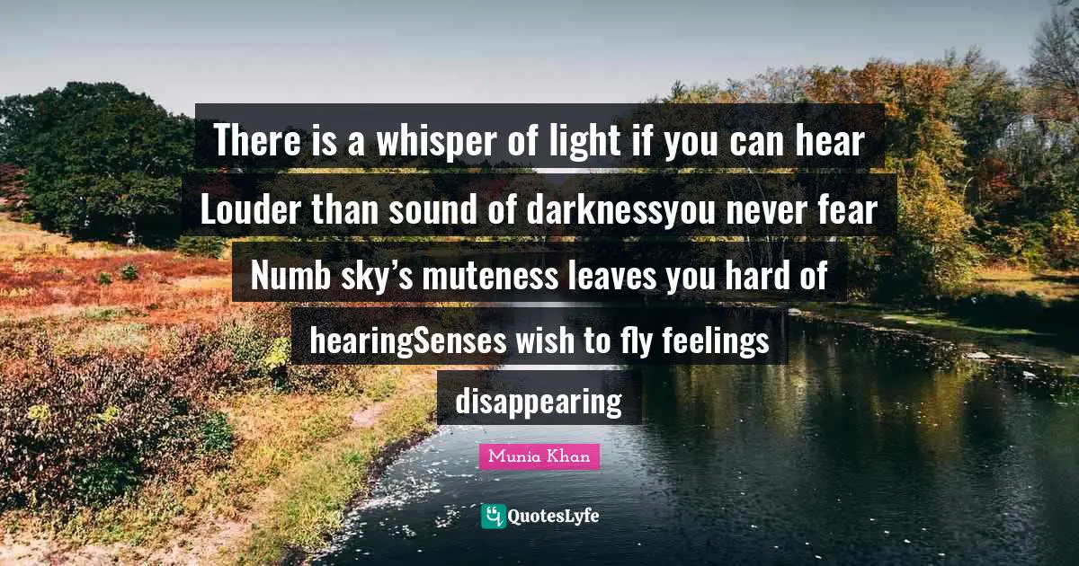 Munia Khan Quotes: There is a whisper of light if you can hear Louder than sound of darknessyou never fear Numb sky’s muteness leaves you hard of hearingSenses wish to fly feelings disappearing
