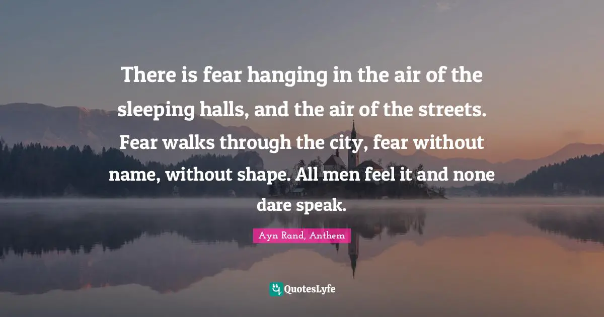 Ayn Rand, Anthem Quotes: There is fear hanging in the air of the sleeping halls, and the air of the streets. Fear walks through the city, fear without name, without shape. All men feel it and none dare speak.