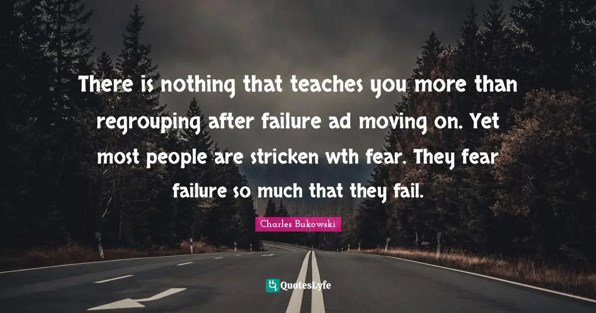 There is nothing that teaches you more than regrouping after failure ad moving on. Yet most people are stricken wth fear. They fear failure so much that they fail.