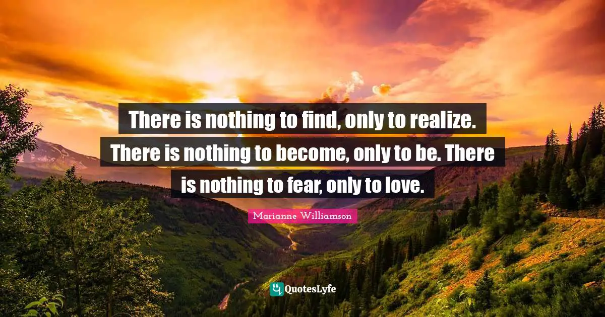There is nothing to find, only to realize. There is nothing to become, only to be. There is nothing to fear, only to love.