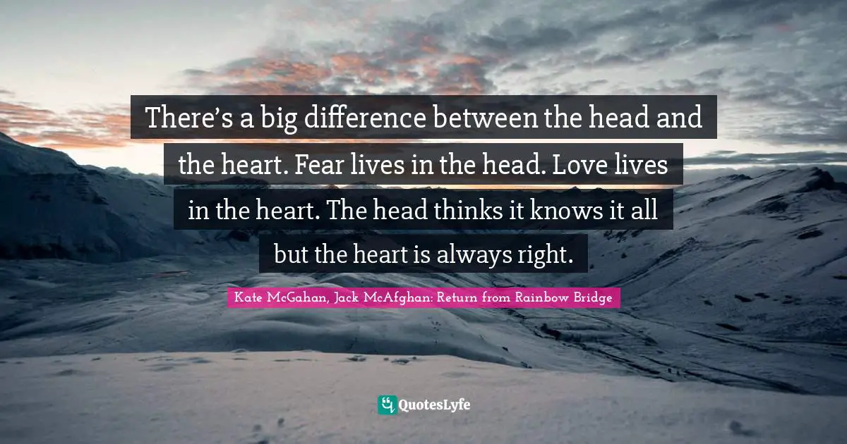 There’s a big difference between the head and the heart. Fear lives in the head. Love lives in the heart. The head thinks it knows it all but the heart is always right.