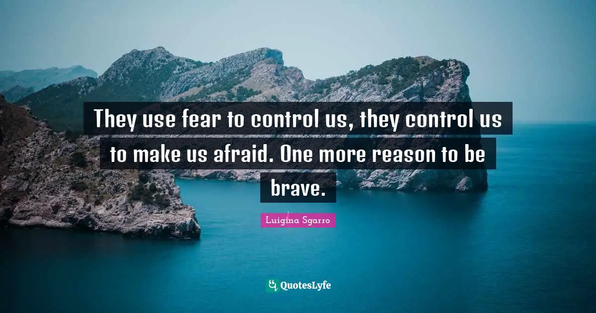 They use fear to control us, they control us to make us afraid. One more reason to be brave.