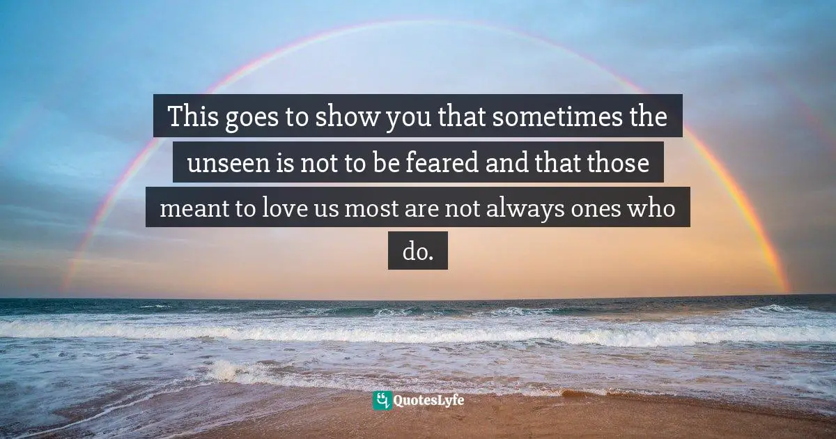This goes to show you that sometimes the unseen is not to be feared and that those meant to love us most are not always ones who do.