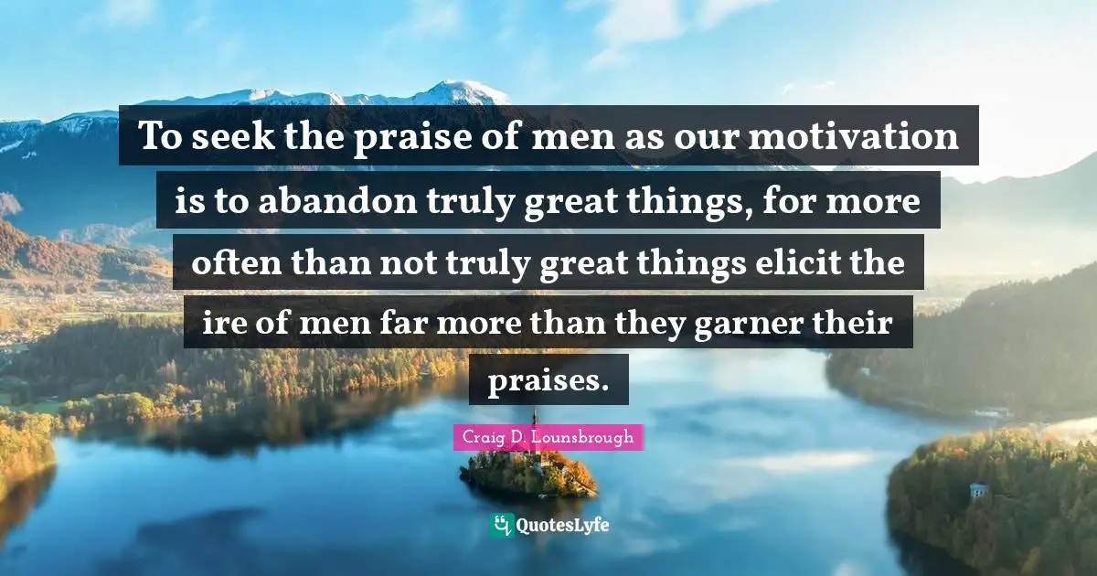 To seek the praise of men as our motivation is to abandon truly great things, for more often than not truly great things elicit the ire of men far more than they garner their praises.