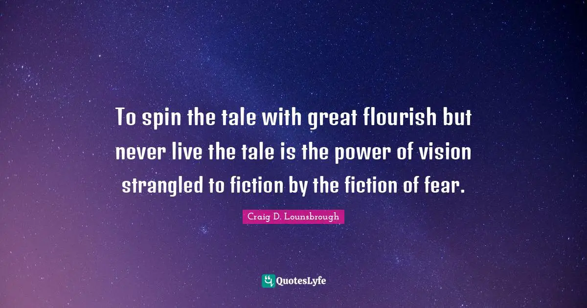 To spin the tale with great flourish but never live the tale is the power of vision strangled to fiction by the fiction of fear.