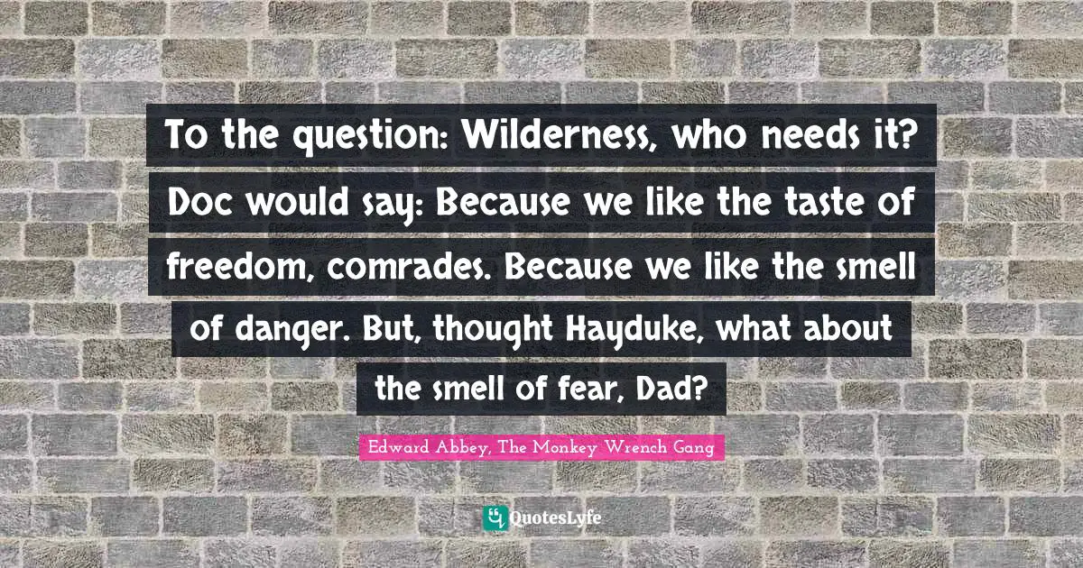 To the question: Wilderness, who needs it? Doc would say: Because we like the taste of freedom, comrades. Because we like the smell of danger. But, thought Hayduke, what about the smell of fear, Dad?