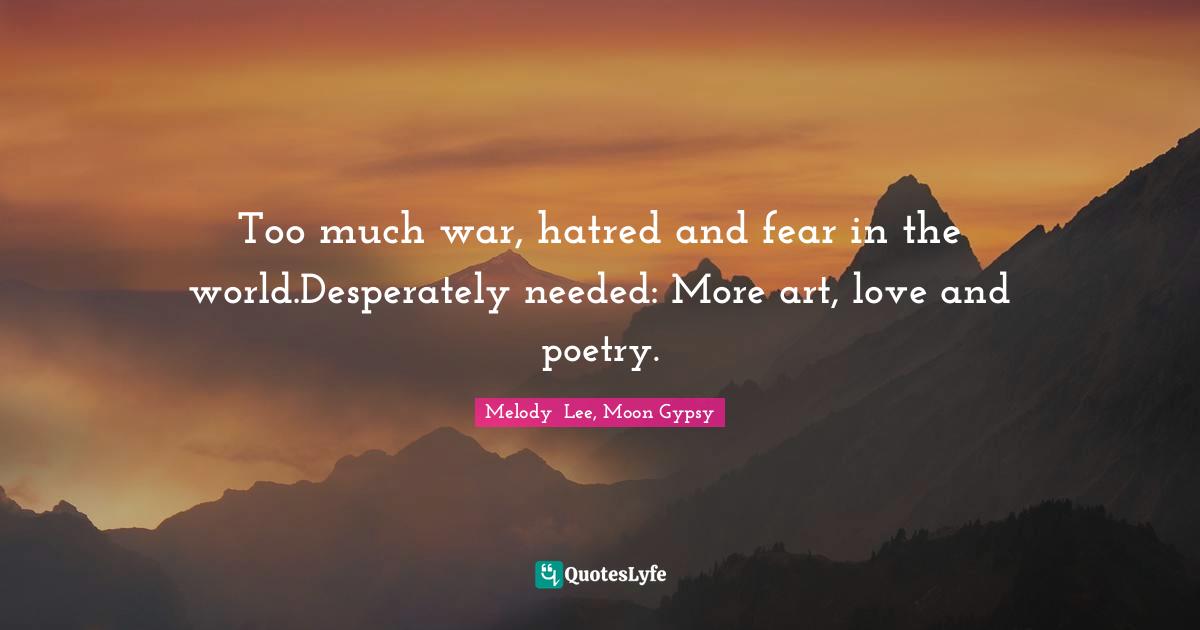 Too much war, hatred and fear in the world.Desperately needed: More art, love and poetry.