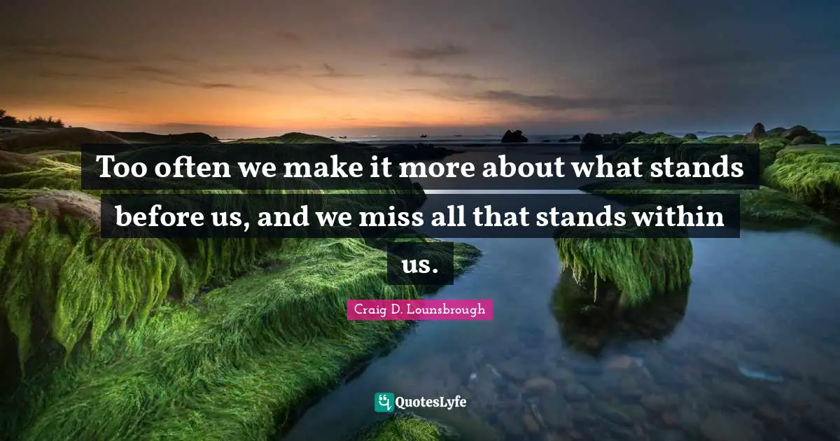 Too often we make it more about what stands before us, and we miss all that stands within us.