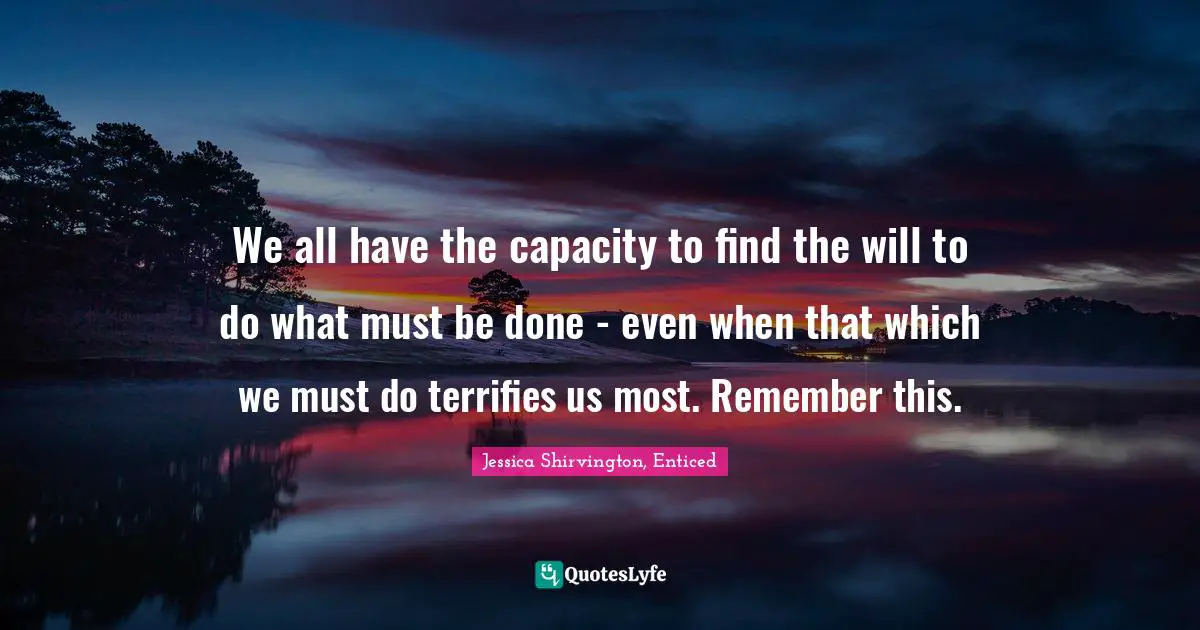 We all have the capacity to find the will to do what must be done - even when that which we must do terrifies us most. Remember this.