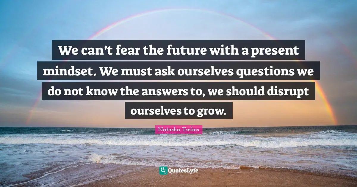 We can’t fear the future with a present mindset. We must ask ourselves questions we do not know the answers to, we should disrupt ourselves to grow.