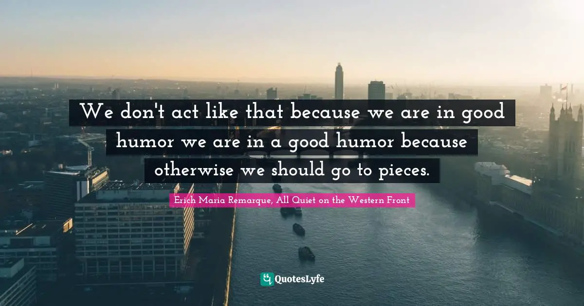 We don't act like that because we are in good humor we are in a good humor because otherwise we should go to pieces.