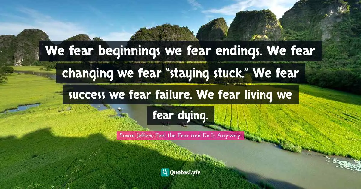 We fear beginnings we fear endings. We fear changing we fear “staying stuck.” We fear success we fear failure. We fear living we fear dying.