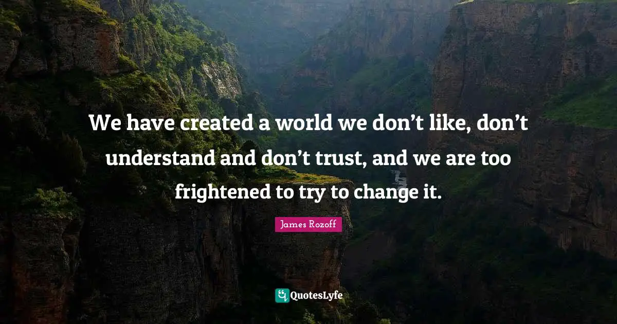 We have created a world we don’t like, don’t understand and don’t trust, and we are too frightened to try to change it.