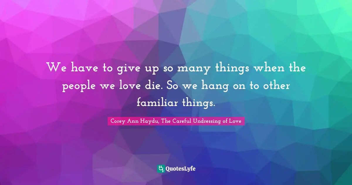 We have to give up so many things when the people we love die. So we hang on to other familiar things.
