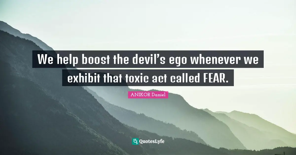 We help boost the devil’s ego whenever we exhibit that toxic act called FEAR.
