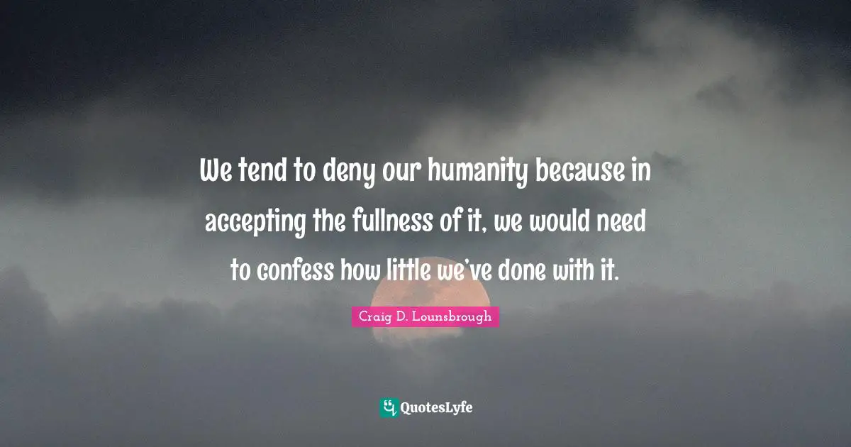 We tend to deny our humanity because in accepting the fullness of it, we would need to confess how little we’ve done with it.