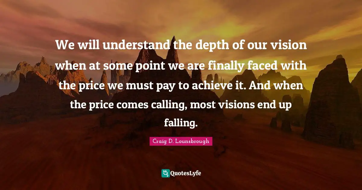 Craig D. Lounsbrough Quotes: We will understand the depth of our vision when at some point we are finally faced with the price we must pay to achieve it. And when the price comes calling, most visions end up falling.
