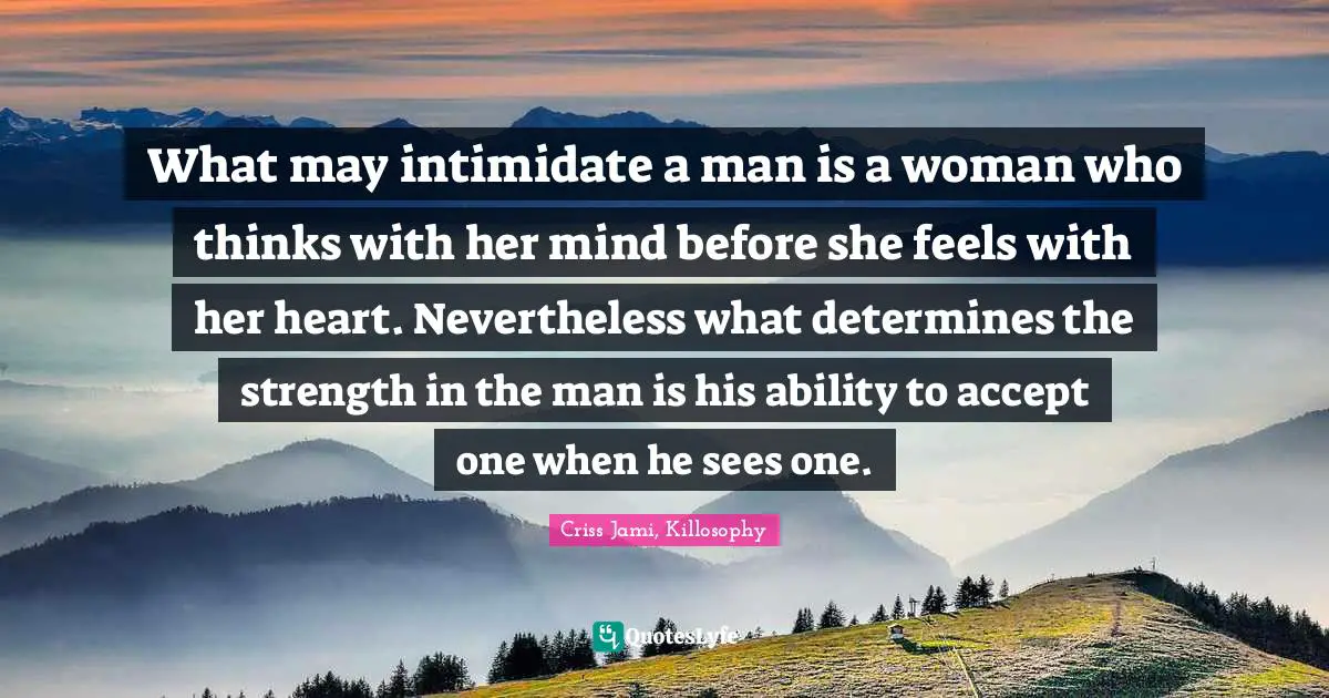 Criss Jami Quotes: "What may intimidate a man is a woman who thinks with her mind before she feels with her heart. Nevertheless what determines the strength in the man is his ability to accept one when he sees one."