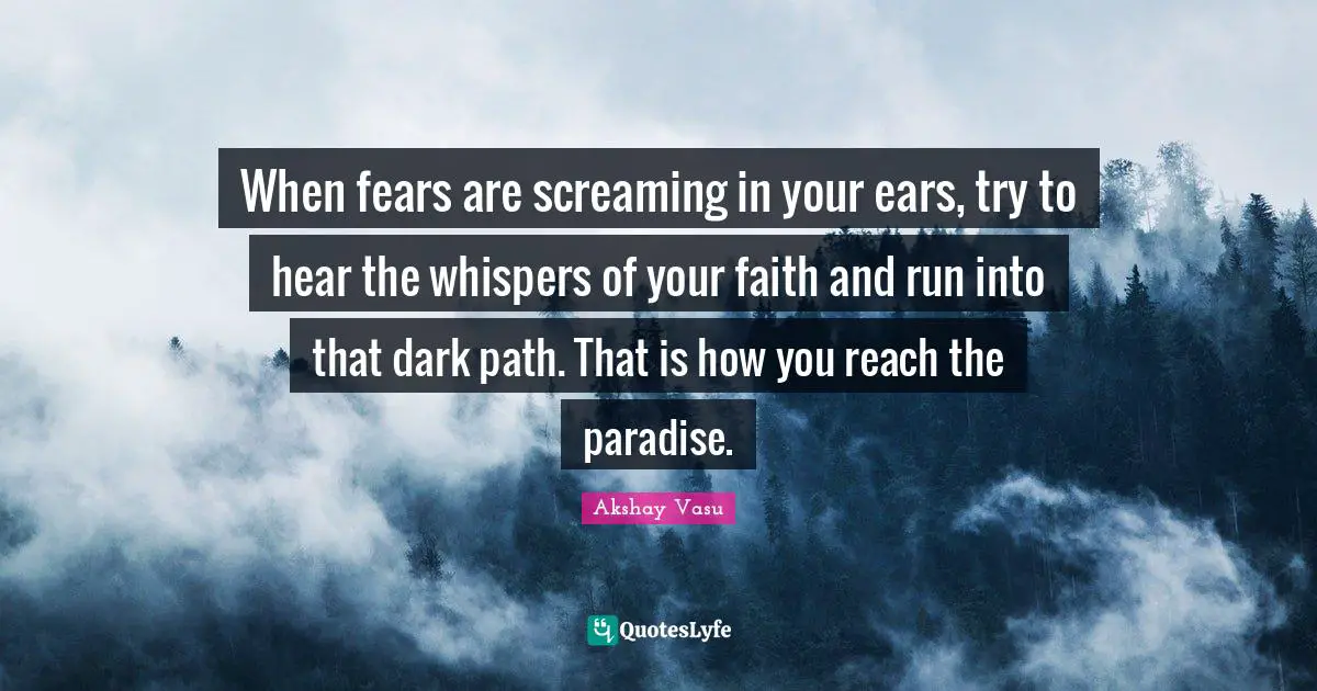 When fears are screaming in your ears, try to hear the whispers of your faith and run into that dark path. That is how you reach the paradise.