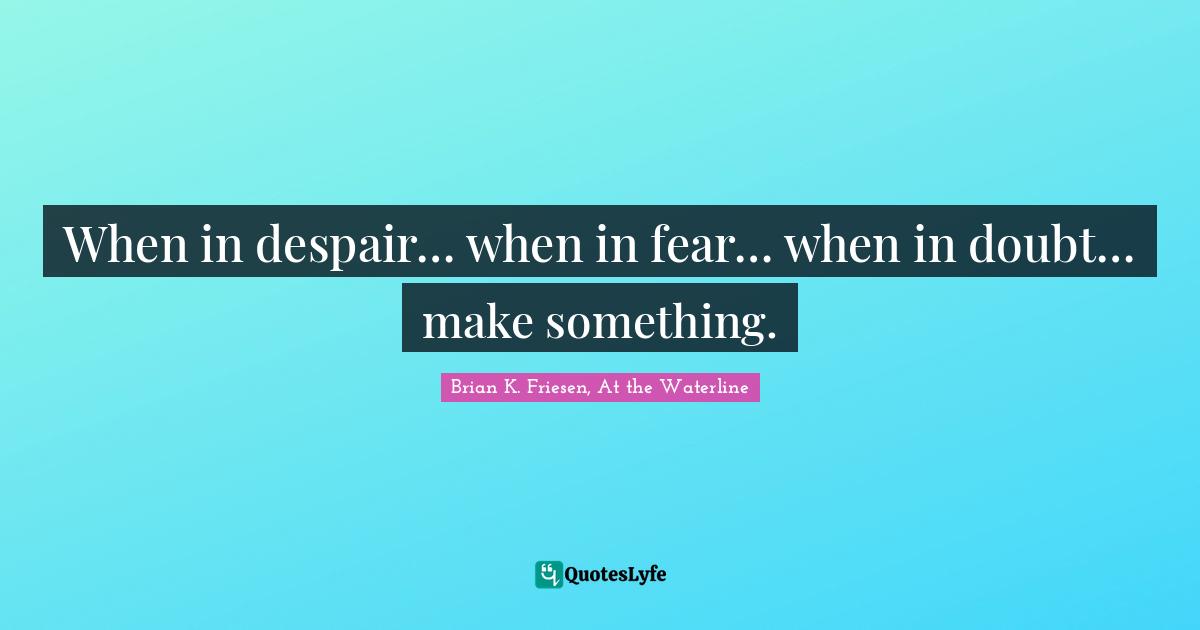 When in despair… when in fear… when in doubt… make something.