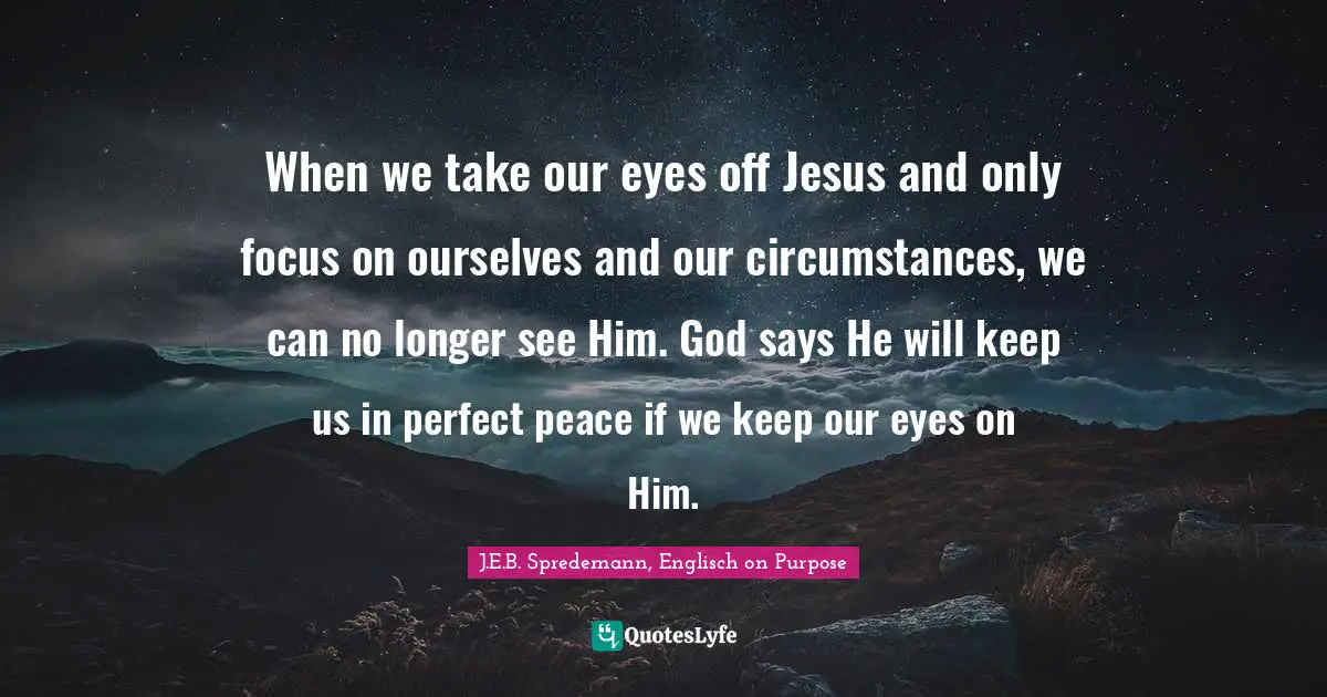 When we take our eyes off Jesus and only focus on ourselves and our circumstances, we can no longer see Him. God says He will keep us in perfect peace if we keep our eyes on Him.