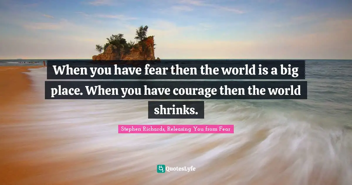 Phobia Quotes: "When you have fear then the world is a big place. When you have courage then the world shrinks."