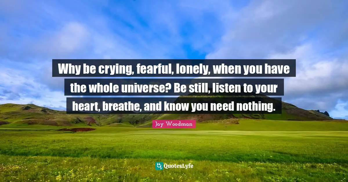 Why be crying, fearful, lonely, when you have the whole universe? Be still, listen to your heart, breathe, and know you need nothing.