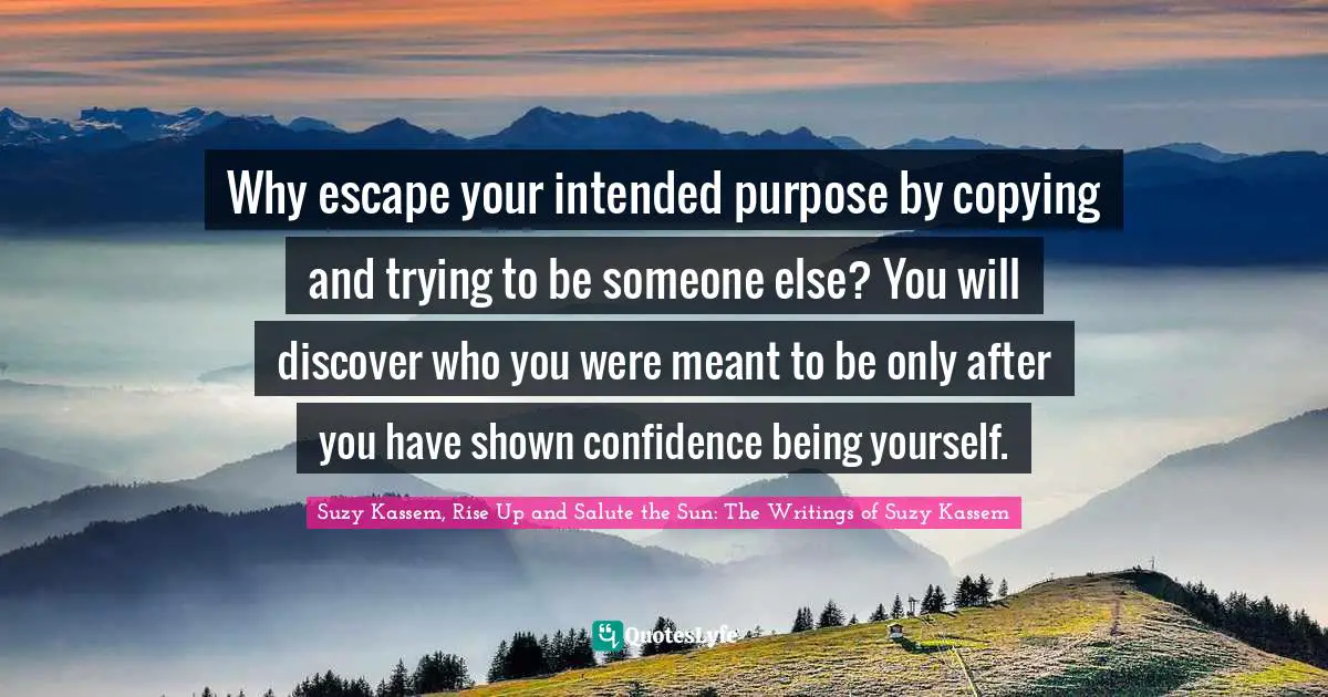 Suzy Kassem, Rise Up and Salute the Sun: The Writings of Suzy Kassem Quotes: Why escape your intended purpose by copying and trying to be someone else? You will discover who you were meant to be only after you have shown confidence being yourself.