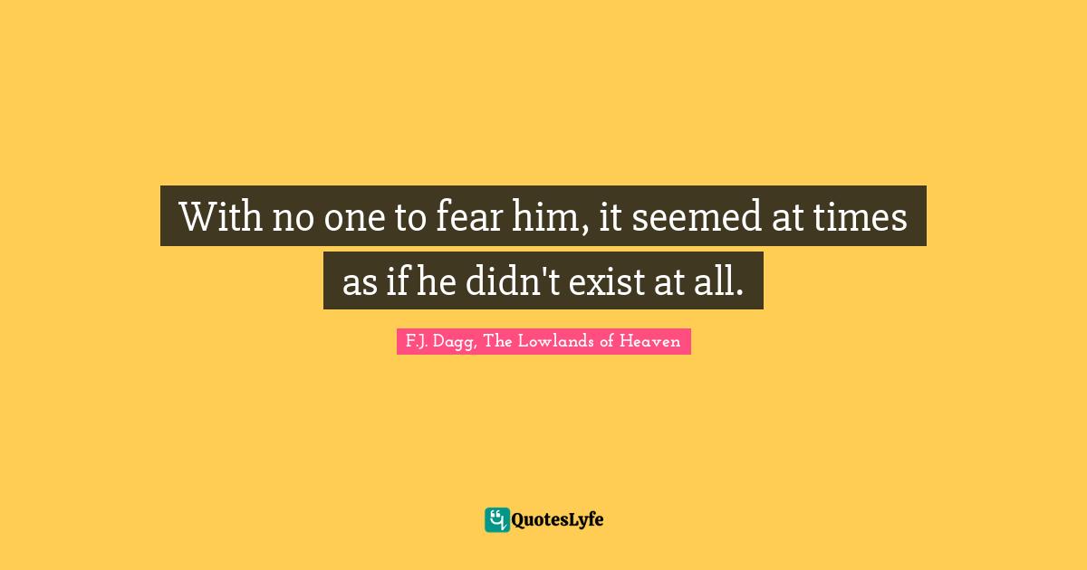 With no one to fear him, it seemed at times as if he didn't exist at all.
