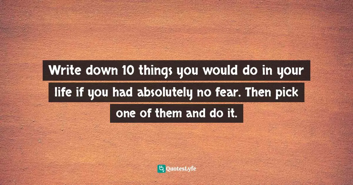 Write down 10 things you would do in your life if you had absolutely no fear. Then pick one of them and do it.