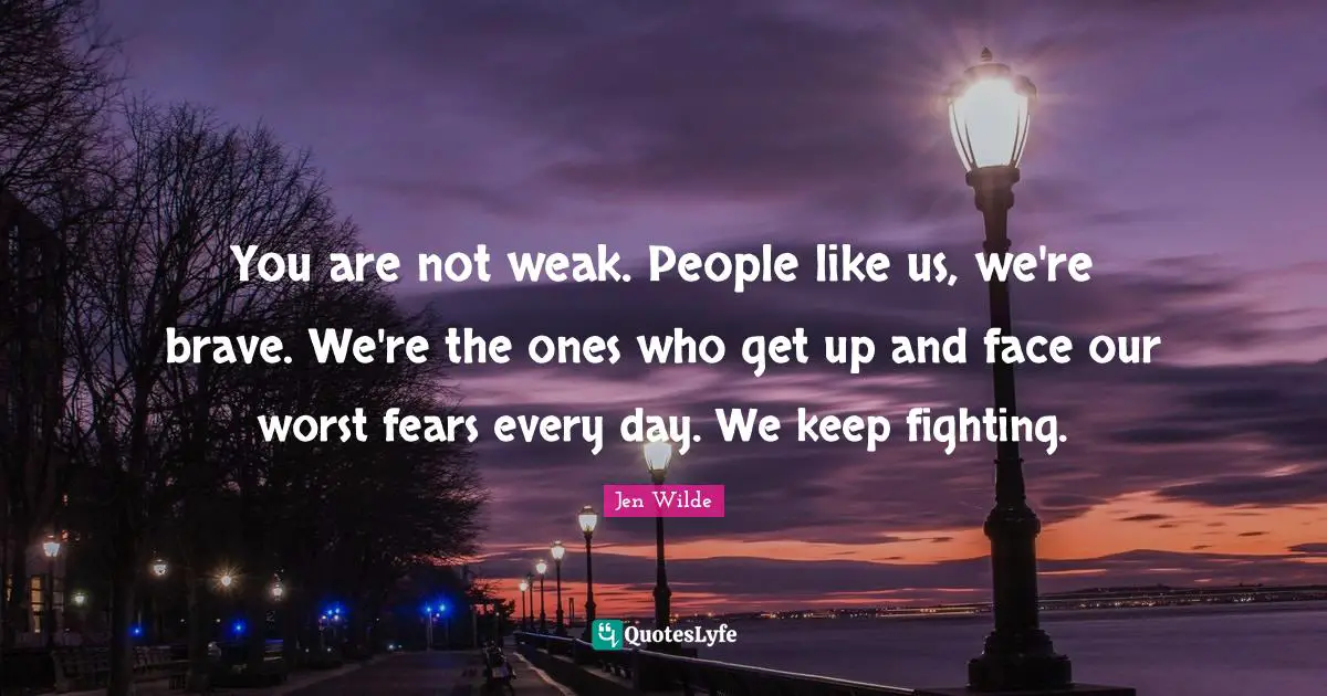 You are not weak. People like us, we're brave. We're the ones who get up and face our worst fears every day. We keep fighting.