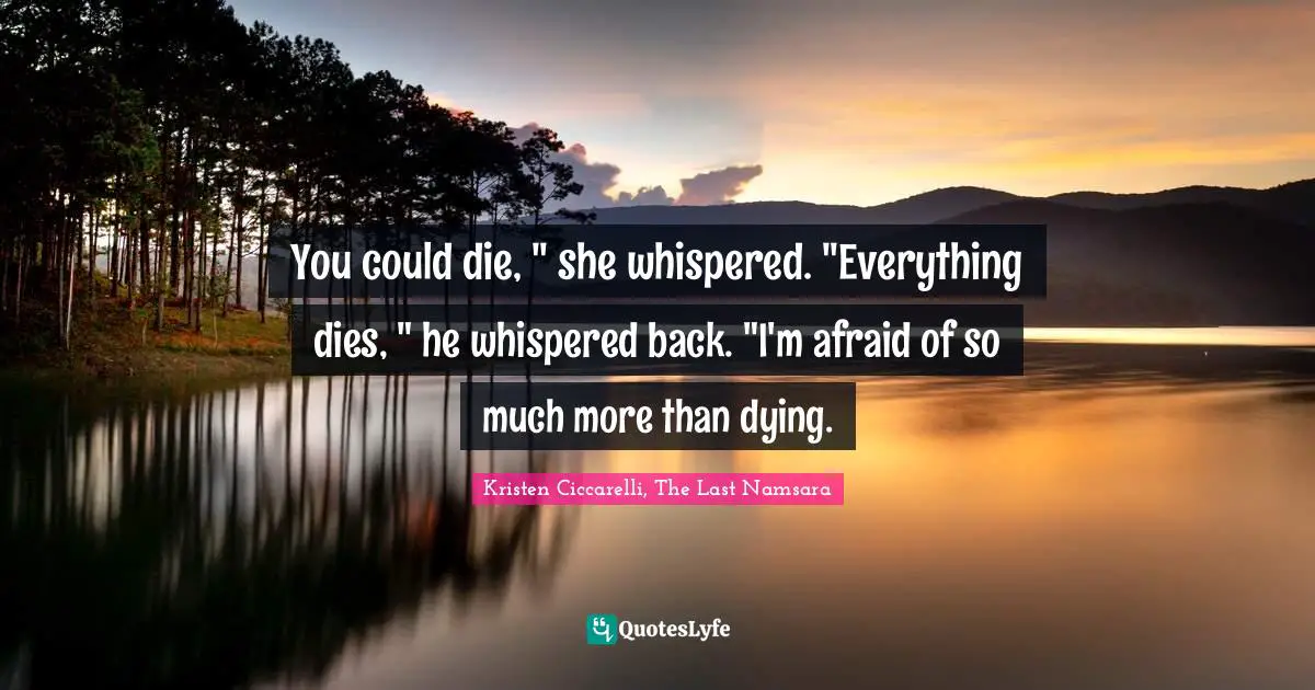 You could die, " she whispered. "Everything dies, " he whispered back. "I'm afraid of so much more than dying.