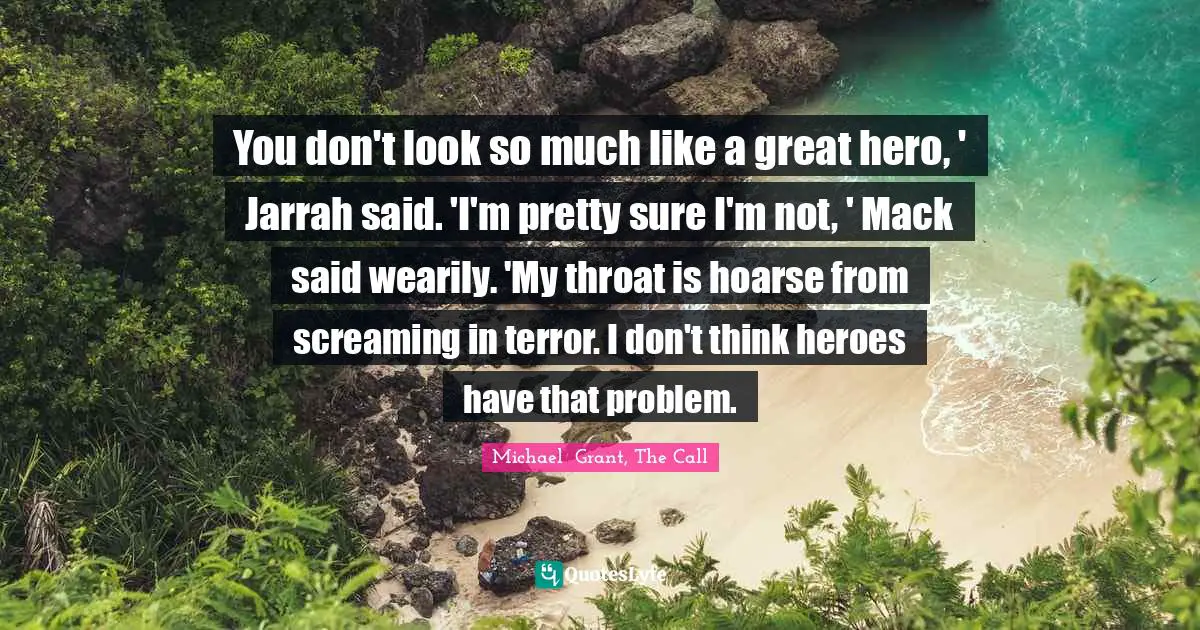 You don't look so much like a great hero, ' Jarrah said. 'I'm pretty sure I'm not, ' Mack said wearily. 'My throat is hoarse from screaming in terror. I don't think heroes have that problem.