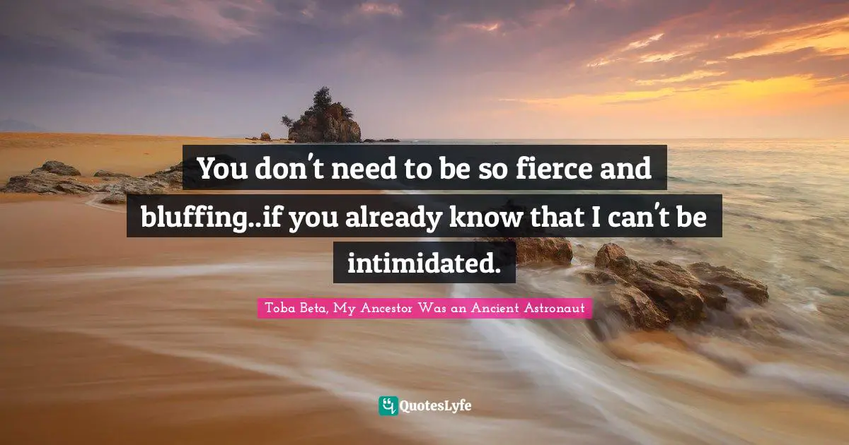 You don't need to be so fierce and bluffing..if you already know that I can't be intimidated.