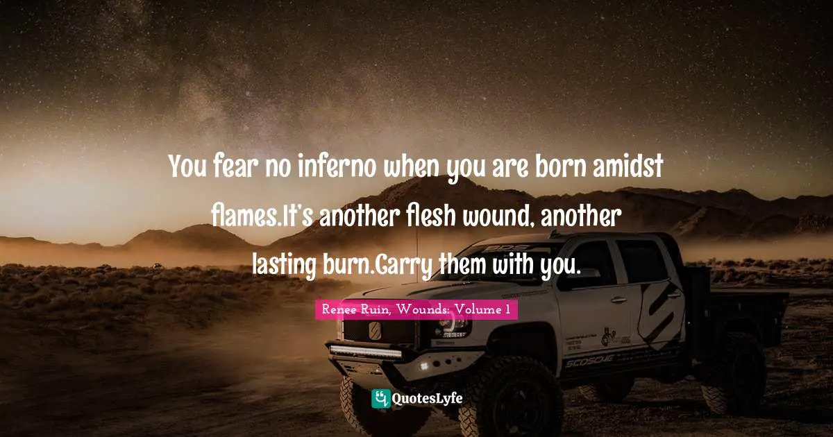 You fear no inferno when you are born amidst flames.It’s another flesh wound, another lasting burn.Carry them with you.
