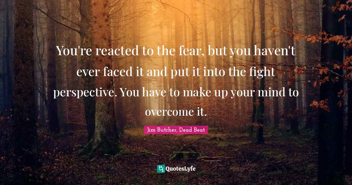 You're reacted to the fear, but you haven't ever faced it and put it into the fight perspective. You have to make up your mind to overcome it.