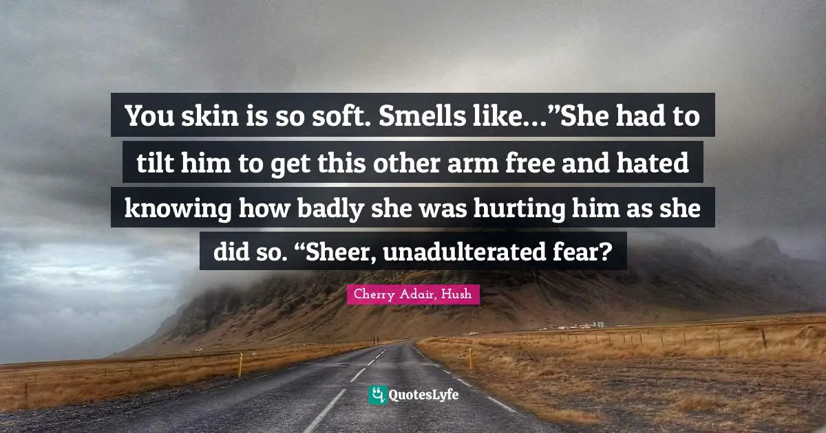 You skin is so soft. Smells like…”She had to tilt him to get this other arm free and hated knowing how badly she was hurting him as she did so. “Sheer, unadulterated fear?