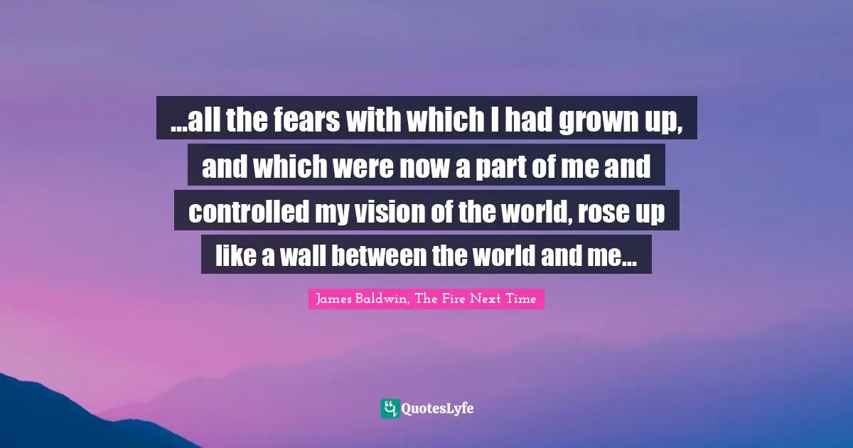James     Baldwin Quotes: "...all the fears with which I had grown up, and which were now a part of me and controlled my vision of the world, rose up like a wall between the world and me..."