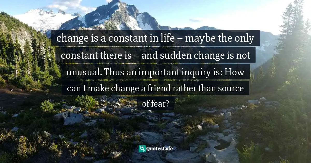 change is a constant in life – maybe the only constant there is – and sudden change is not unusual. Thus an important inquiry is: How can I make change a friend rather than source of fear?