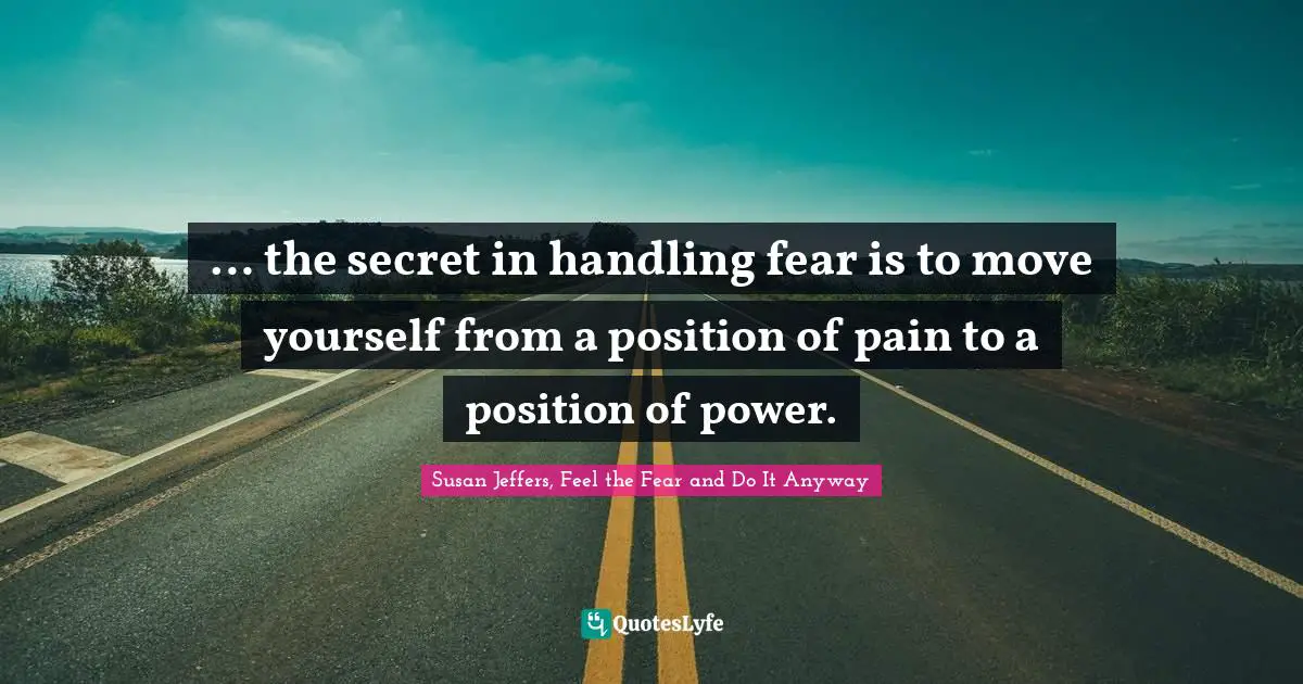 … the secret in handling fear is to move yourself from a position of pain to a position of power.