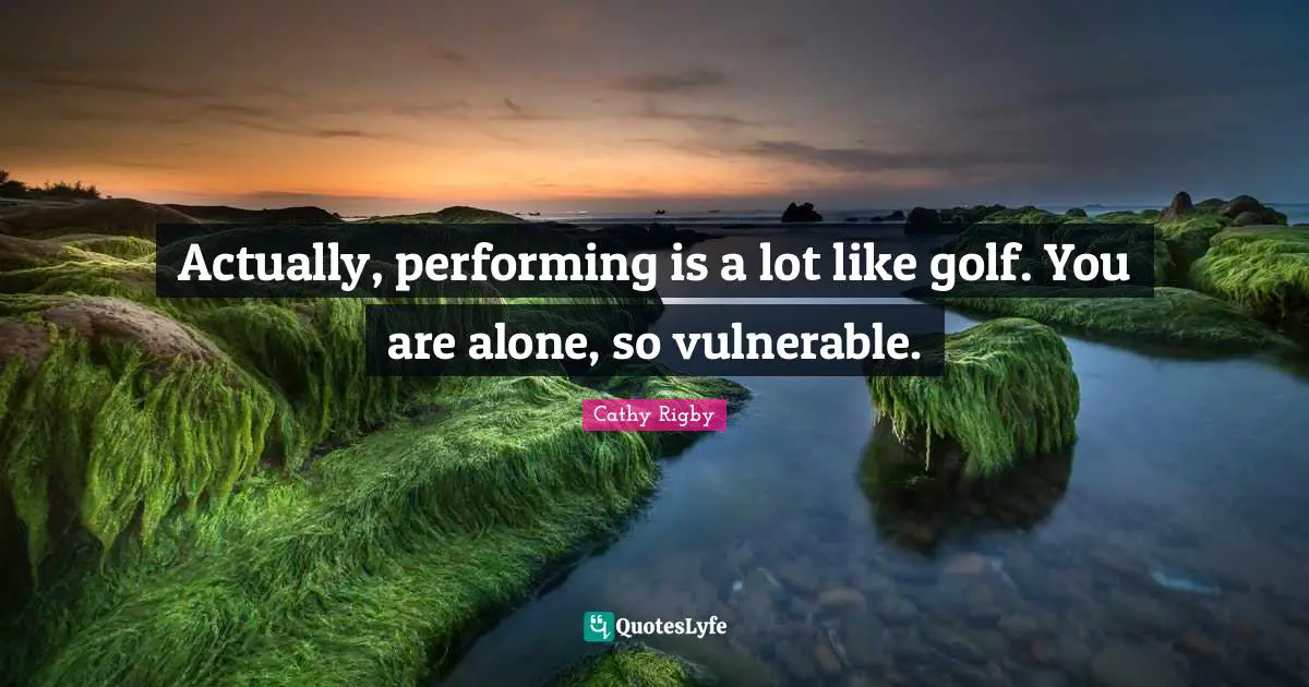 Actually, performing is a lot like golf. You are alone, so vulnerable.