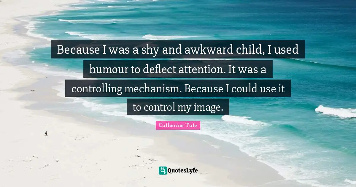 Because I was a shy and awkward child, I used humour to deflect attention. It was a controlling mechanism. Because I could use it to control my image.