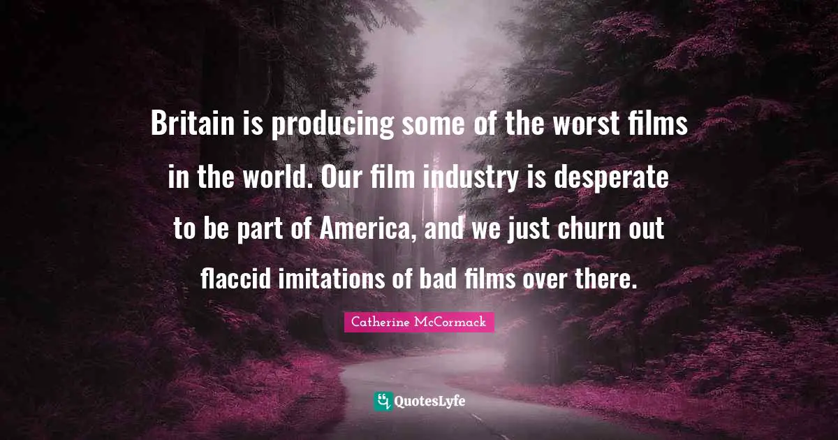 Catherine McCormack Quotes: "Britain is producing some of the worst films in the world. Our film industry is desperate to be part of America, and we just churn out flaccid imitations of bad films over there."