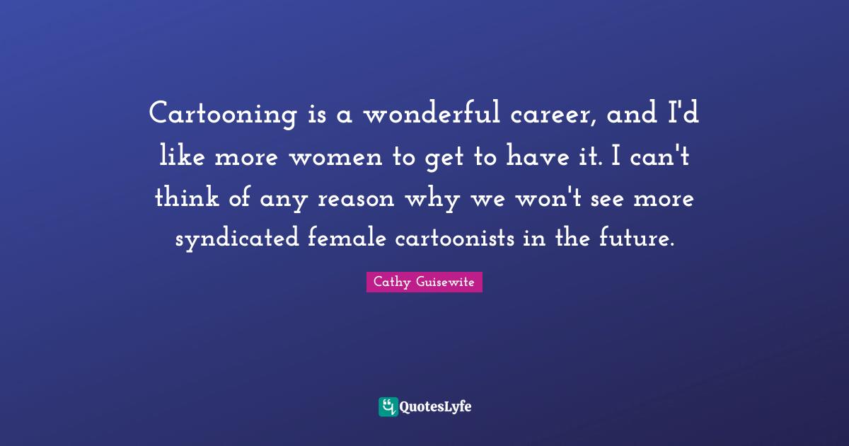 Cartooning is a wonderful career, and I'd like more women to get to have it. I can't think of any reason why we won't see more syndicated female cartoonists in the future.