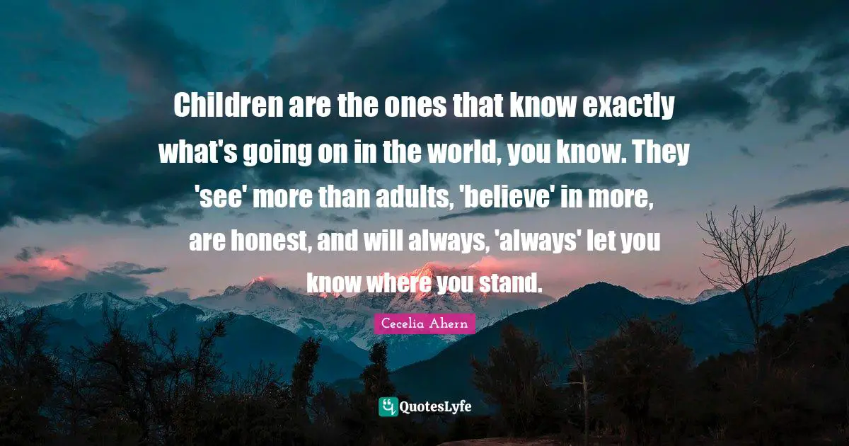 Children are the ones that know exactly what's going on in the world, you know. They 'see' more than adults, 'believe' in more, are honest, and will always, 'always' let you know where you stand.