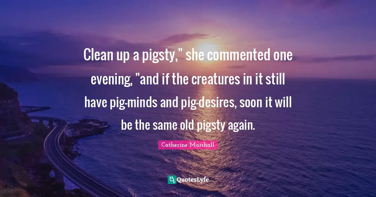 Clean up a pigsty," she commented one evening, "and if the creatures in it still have pig-minds and pig-desires, soon it will be the same old pigsty again.