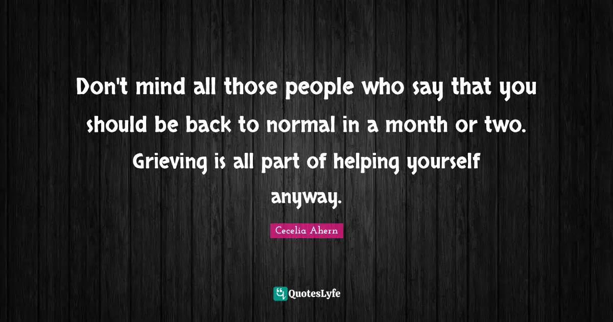 Don't mind all those people who say that you should be back to normal in a month or two. Grieving is all part of helping yourself anyway.