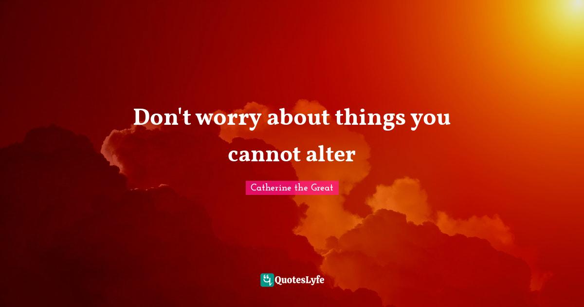 Don't worry about things you cannot alter